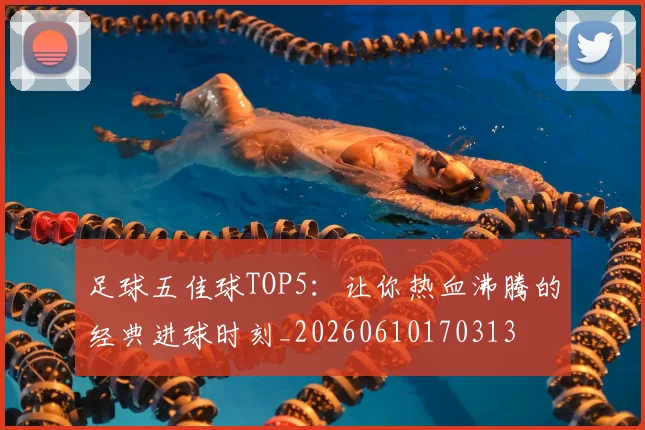 足球五佳球TOP5:让你热血沸腾的经典进球时刻_20260610170313