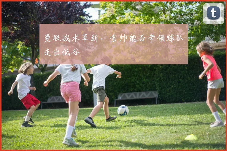 曼联战术革新,索帅能否带领球队走出低谷