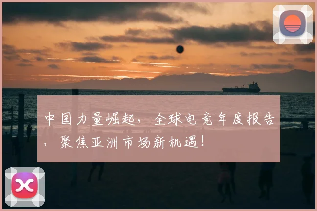 中国力量崛起,全球电竞年度报告,聚焦亚洲市场新机遇!