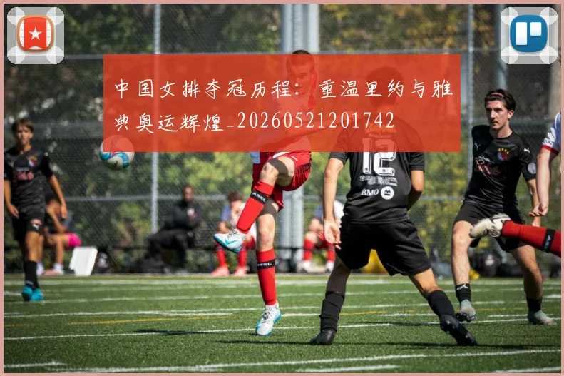 中国女排夺冠历程:重温里约与雅典奥运辉煌_20260521201742