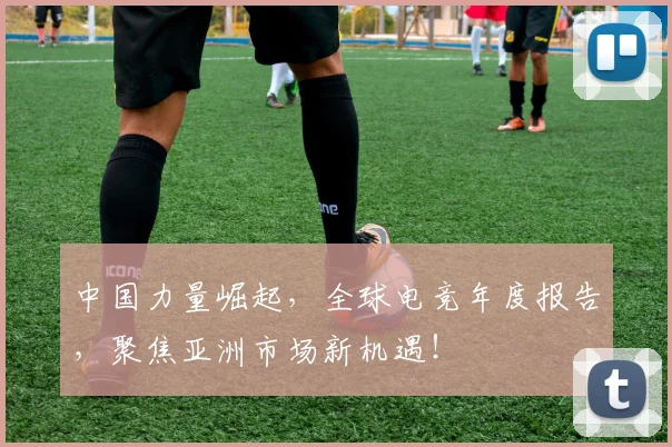 中国力量崛起，全球电竞年度报告，聚焦亚洲市场新机遇！